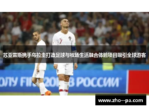 苏亚雷斯携手乌拉圭打造足球与牧场生活融合体验项目吸引全球游客