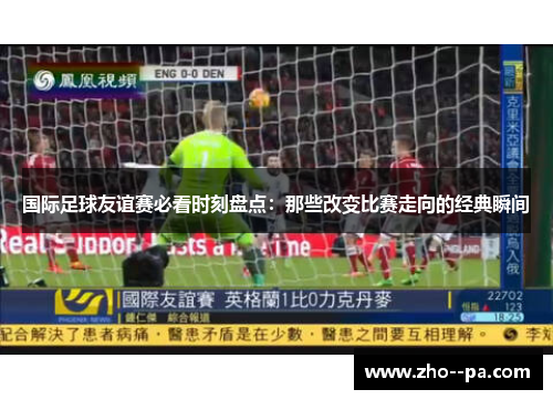 国际足球友谊赛必看时刻盘点：那些改变比赛走向的经典瞬间
