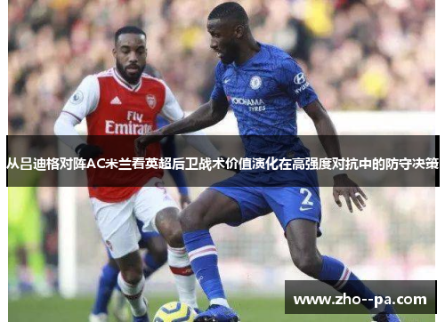 从吕迪格对阵AC米兰看英超后卫战术价值演化在高强度对抗中的防守决策 从吕迪格对阵AC米兰看英超后卫战术价值演化在高强度对抗中的防守决策