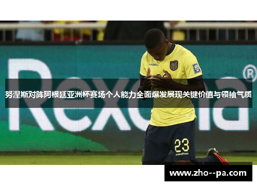 努涅斯对阵阿根廷亚洲杯赛场个人能力全面爆发展现关键价值与领袖气质