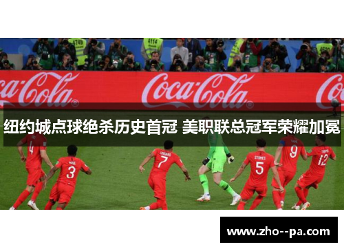 纽约城点球绝杀历史首冠 美职联总冠军荣耀加冕 纽约城点球绝杀历史首冠 美职联总冠军荣耀加冕